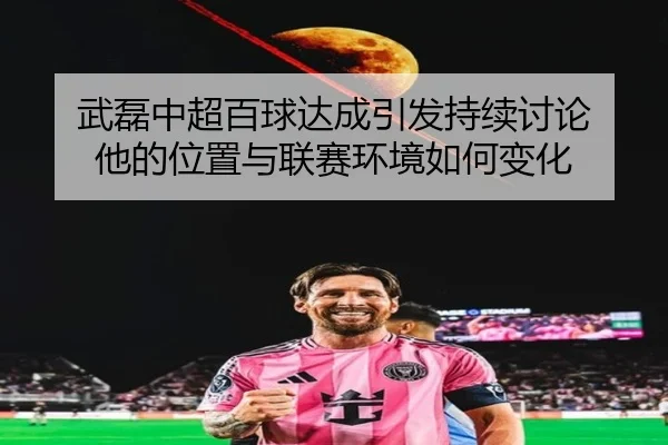 武磊中超百球达成引发持续讨论 他的位置与联赛环境如何变化
